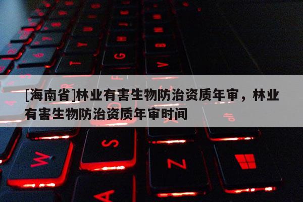[海南省]林业有害生物防治资质年审，林业有害生物防治资质年审时间