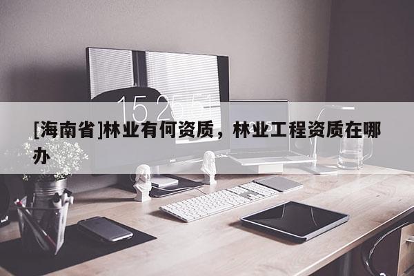 [海南省]林业有何资质，林业工程资质在哪办