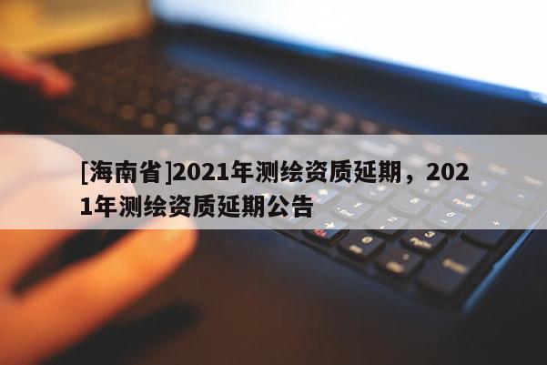 [海南省]2021年测绘资质延期，2021年测绘资质延期公告