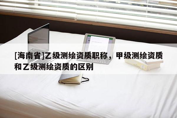 [海南省]乙级测绘资质职称，甲级测绘资质和乙级测绘资质的区别
