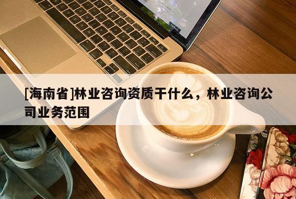[海南省]林业咨询资质干什么，林业咨询公司业务范围
