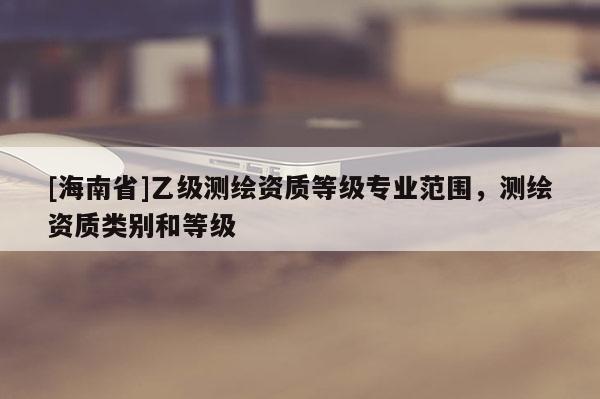 [海南省]乙级测绘资质等级专业范围，测绘资质类别和等级