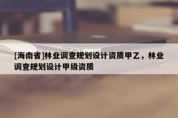 [海南省]林业调查规划设计资质甲乙，林业调查规划设计甲级资质