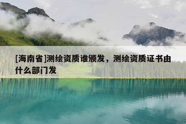 [海南省]测绘资质谁颁发，测绘资质证书由什么部门发
