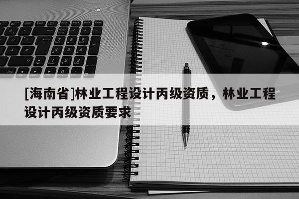 [海南省]林业工程设计丙级资质，林业工程设计丙级资质要求