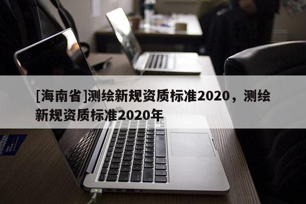 [海南省]测绘新规资质标准2020，测绘新规资质标准2020年