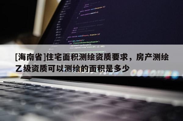 [海南省]住宅面积测绘资质要求，房产测绘乙级资质可以测绘的面积是多少