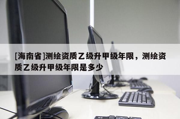 [海南省]测绘资质乙级升甲级年限，测绘资质乙级升甲级年限是多少