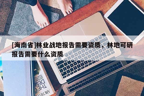 [海南省]林业战地报告需要资质，林地可研报告需要什么资质
