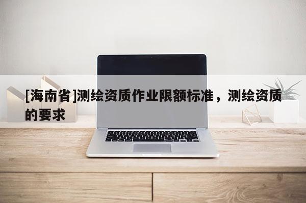 [海南省]测绘资质作业限额标准，测绘资质的要求