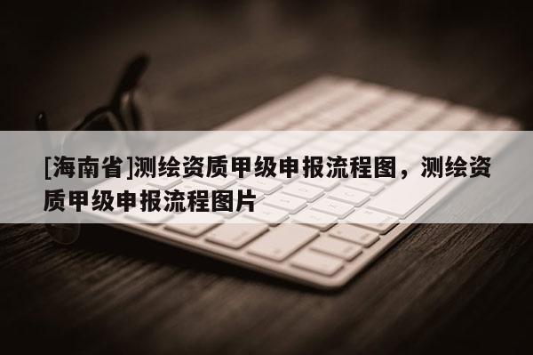 [海南省]测绘资质甲级申报流程图，测绘资质甲级申报流程图片