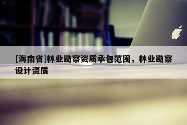 [海南省]林业勘察资质承包范围，林业勘察设计资质