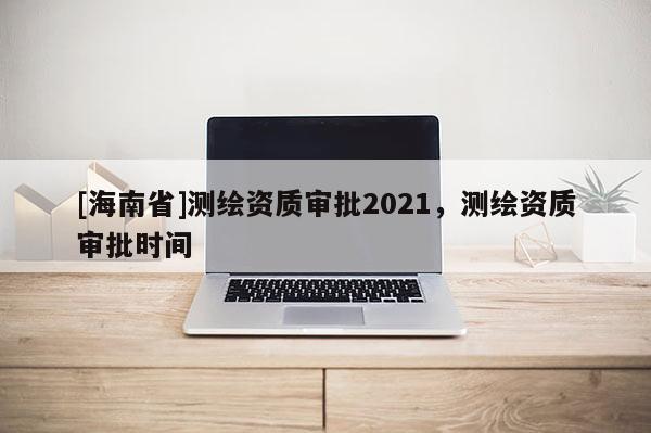 [海南省]测绘资质审批2021，测绘资质审批时间