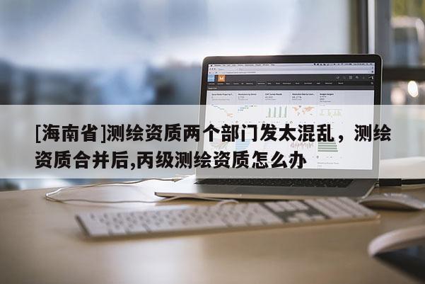 [海南省]测绘资质两个部门发太混乱，测绘资质合并后,丙级测绘资质怎么办