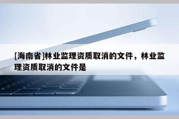 [海南省]林业监理资质取消的文件，林业监理资质取消的文件是