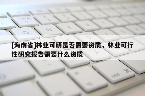 [海南省]林业可研是否需要资质，林业可行性研究报告需要什么资质