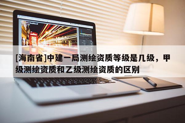 [海南省]中建一局测绘资质等级是几级，甲级测绘资质和乙级测绘资质的区别