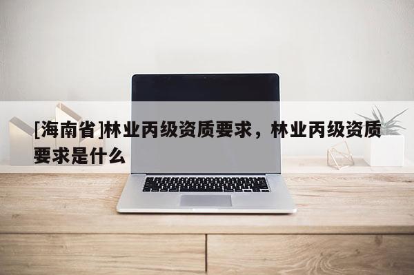 [海南省]林业丙级资质要求，林业丙级资质要求是什么
