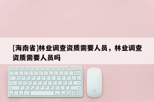 [海南省]林业调查资质需要人员，林业调查资质需要人员吗