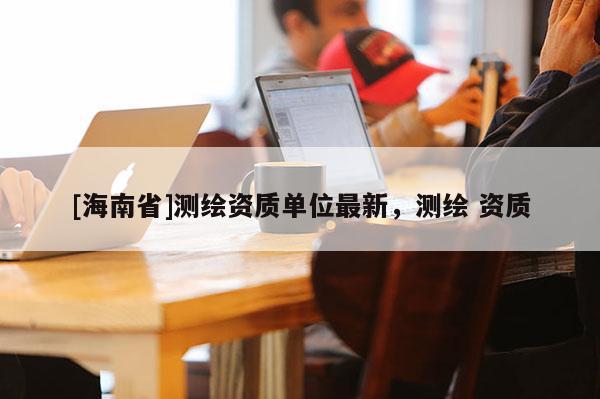 [海南省]测绘资质单位最新，测绘 资质