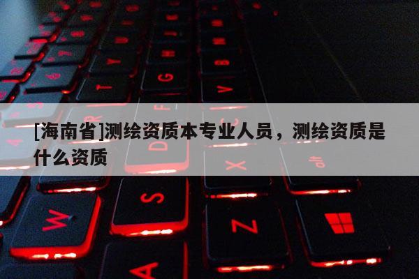 [海南省]测绘资质本专业人员，测绘资质是什么资质