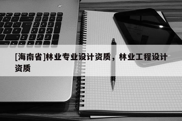 [海南省]林业专业设计资质，林业工程设计资质