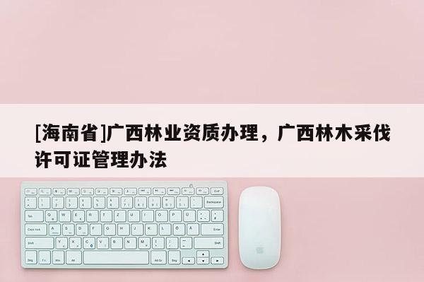 [海南省]广西林业资质办理，广西林木采伐许可证管理办法