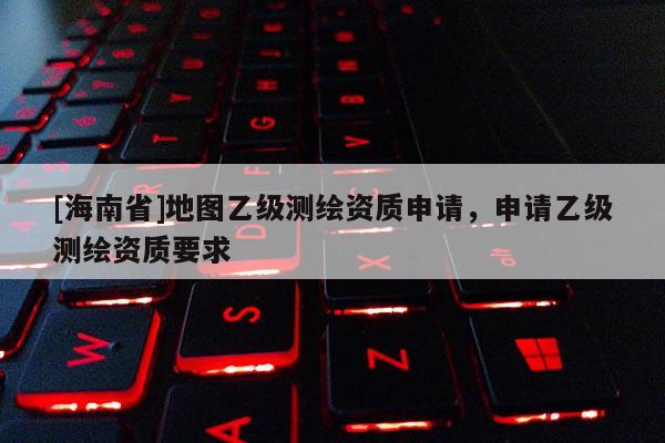 [海南省]地图乙级测绘资质申请，申请乙级测绘资质要求