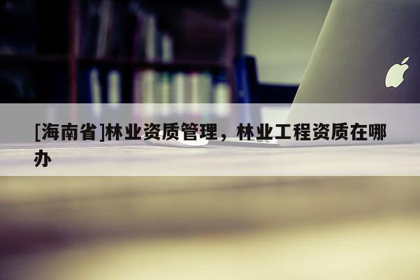 [海南省]林业资质管理，林业工程资质在哪办