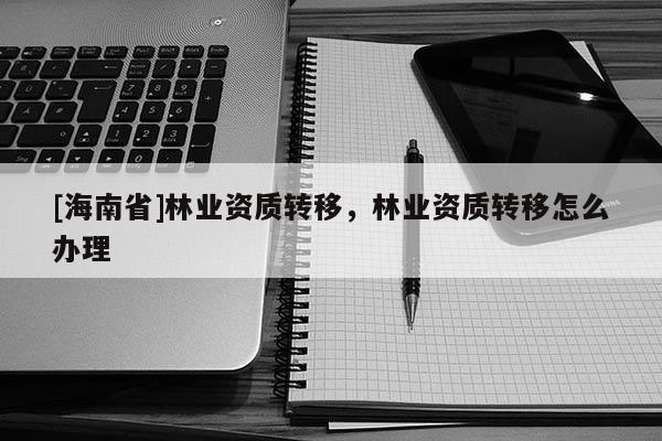[海南省]林业资质转移，林业资质转移怎么办理