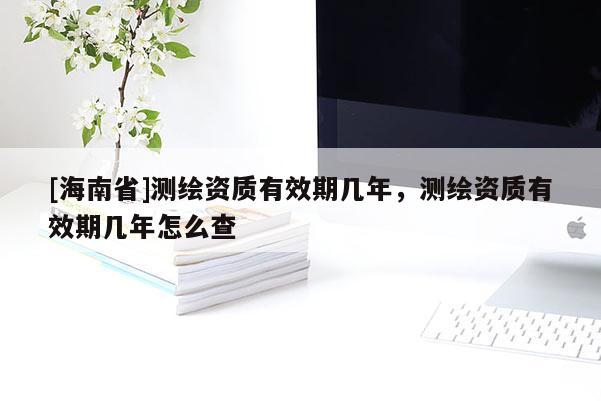 [海南省]测绘资质有效期几年，测绘资质有效期几年怎么查