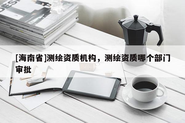 [海南省]测绘资质机构，测绘资质哪个部门审批
