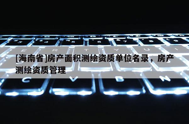 [海南省]房产面积测绘资质单位名录，房产测绘资质管理
