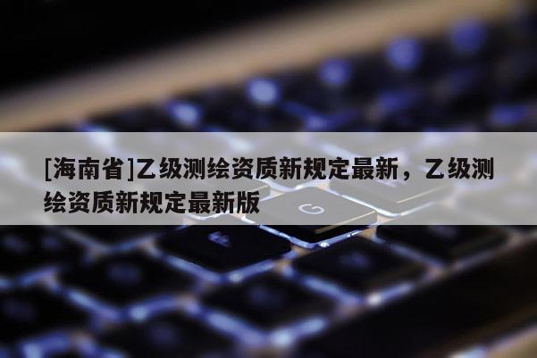[海南省]乙级测绘资质新规定最新，乙级测绘资质新规定最新版