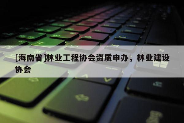 [海南省]林业工程协会资质申办，林业建设协会