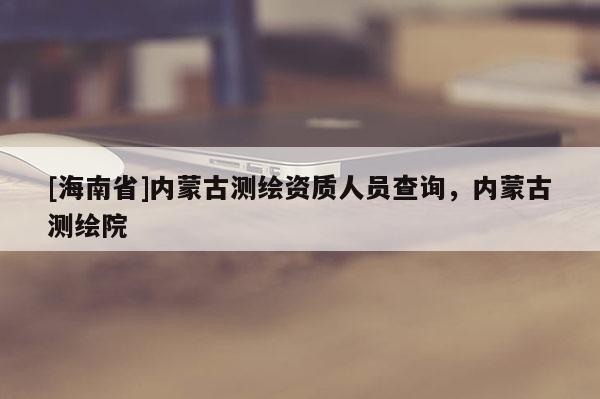 [海南省]内蒙古测绘资质人员查询，内蒙古测绘院