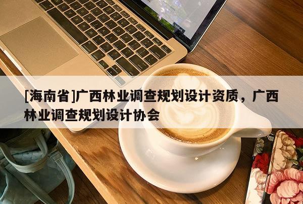 [海南省]广西林业调查规划设计资质，广西林业调查规划设计协会