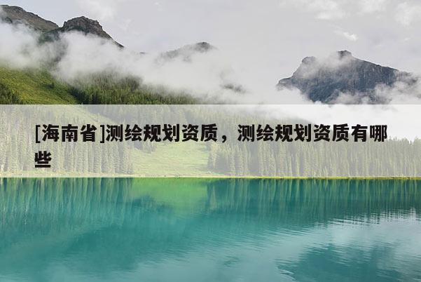 [海南省]测绘规划资质，测绘规划资质有哪些