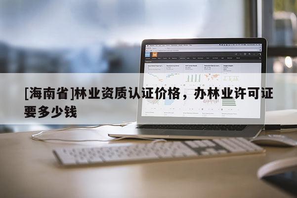 [海南省]林业资质认证价格，办林业许可证要多少钱