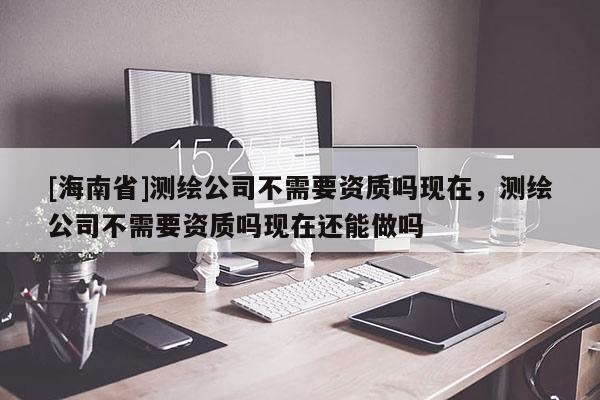 [海南省]测绘公司不需要资质吗现在，测绘公司不需要资质吗现在还能做吗