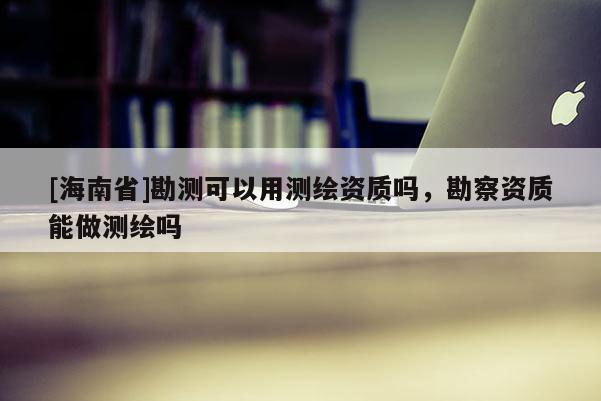 [海南省]勘测可以用测绘资质吗，勘察资质能做测绘吗