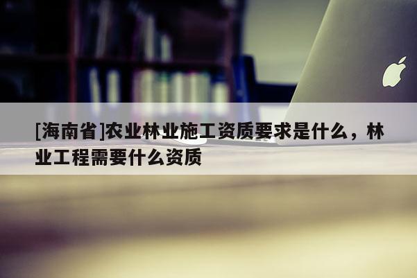 [海南省]农业林业施工资质要求是什么，林业工程需要什么资质