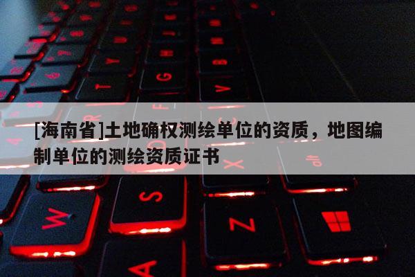 [海南省]土地确权测绘单位的资质，地图编制单位的测绘资质证书