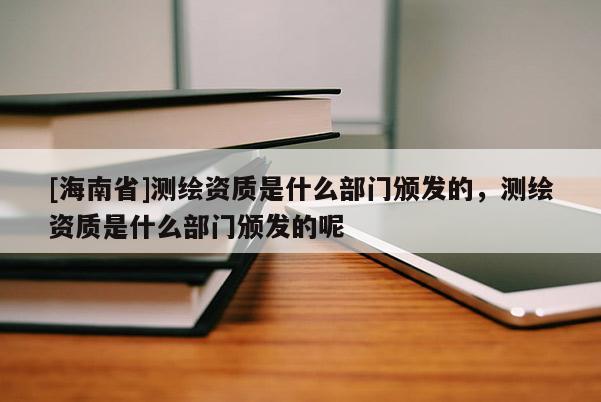 [海南省]测绘资质是什么部门颁发的，测绘资质是什么部门颁发的呢