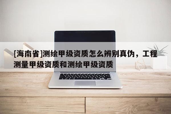[海南省]测绘甲级资质怎么辨别真伪，工程测量甲级资质和测绘甲级资质