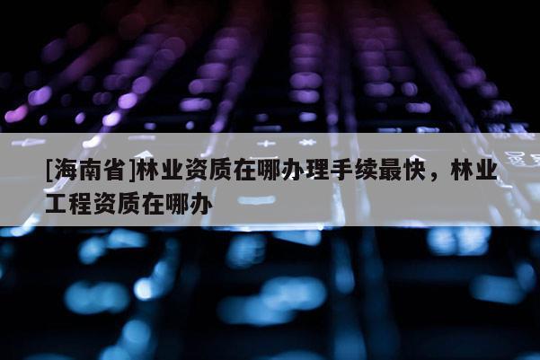 [海南省]林业资质在哪办理手续最快，林业工程资质在哪办