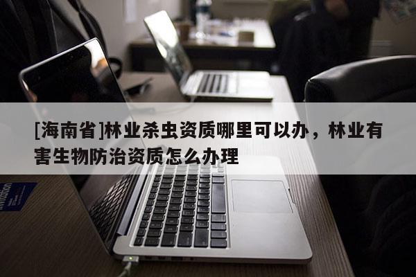 [海南省]林业杀虫资质哪里可以办，林业有害生物防治资质怎么办理