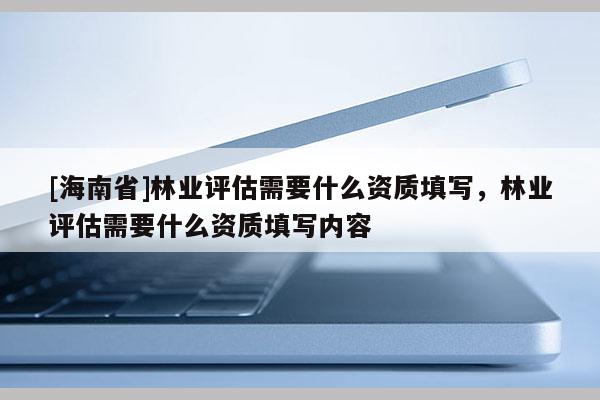 [海南省]林业评估需要什么资质填写，林业评估需要什么资质填写内容