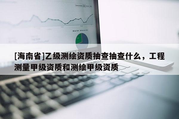 [海南省]乙级测绘资质抽查抽查什么，工程测量甲级资质和测绘甲级资质
