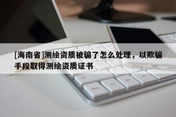 [海南省]测绘资质被骗了怎么处理，以欺骗手段取得测绘资质证书